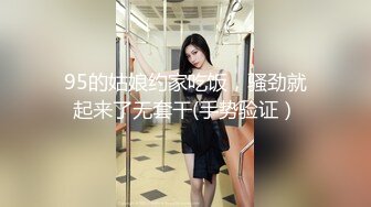 95的姑娘约家吃饭，骚劲就起来了无套干(手势验证）