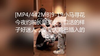 [MP4/442MB]9-19小马寻花今夜约啪长腿美女，口活的样子好迷人，享受大鸡巴插入的快感