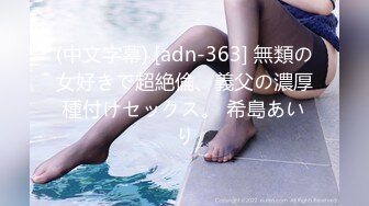 (中文字幕) [adn-363] 無類の女好きで超絶倫、義父の濃厚種付けセックス。 希島あいり