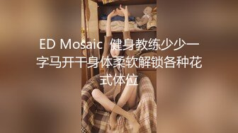 ED Mosaic  健身教练少少一字马开干身体柔软解锁各种花式体位