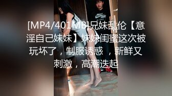 [MP4/401MB]兄妹乱伦【意淫自己妹妹】妹妹闺蜜这次被玩坏了，制服诱惑 ，新鲜又刺激，高潮迭起