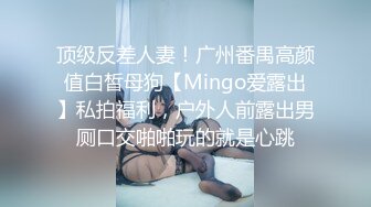 顶级反差人妻！广州番禺高颜值白皙母狗【Mingo爱露出】私拍福利，户外人前露出男厕口交啪啪玩的就是心跳