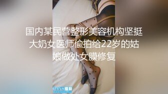 国内某民营整形美容机构坚挺大奶女医师偸拍给22岁的姑娘做处女膜修复