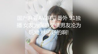 国产麻豆AV 麻豆番外 91独播 女友为保护欠债男友沦为玩物 林思妤的啊!