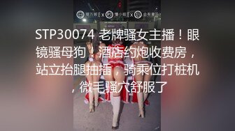 STP30074 老牌骚女主播！眼镜骚母狗！酒店约炮收费房，站立抬腿抽插，骑乘位打桩机，微毛骚穴舒服了