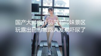 国产大师级作品带着师妹景区玩露出自慰被路人发现吓尿了