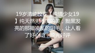 19岁清纯校花【纯情少女19】纯天然无添加的美，黝黑发亮的那撮凌乱的阴毛，让人看了好心动，脱光好评