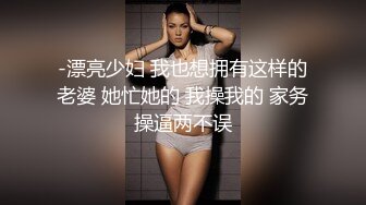 -漂亮少妇 我也想拥有这样的老婆 她忙她的 我操我的 家务操逼两不误