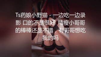 Ts药娘小野猫 - 一边吃一边录影 口的不是很好  精瘦小哥哥的棒棒还是不错，有哥哥想吃我的吗