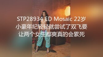 STP28934 ED Mosaic 22岁小豪年纪轻轻就尝试了双飞要让两个女生都爽真的会累死