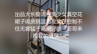 出品大长腿清纯美少女真空花裙子闺房挑逗男友实在控制不住无套猛干高潮还说“哥哥来摸我的骚逼”