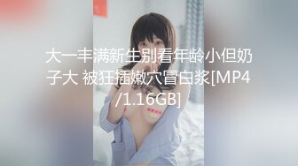 大一丰满新生别看年龄小但奶子大 被狂插嫩穴冒白浆[MP4/1.16GB]