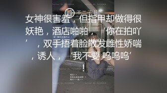 女神很害羞，但指甲却做得很妖艳，酒店啪啪，‘你在拍吖’，双手捂着脸散发雌性娇喘，诱人，‘我不要 呜呜呜’！