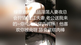 绿意盎然 极品淫荡人妻夜总会狩猎 丽江夫妻 老公送我来的~你今天没穿内裤呀！他喜欢你被肏呀 舔食蛋糕肉棒