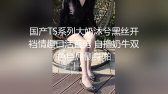 国产TS系列大奶沐兮黑丝开裆情趣口活直男 自撸奶牛双色巨屌侧身啪