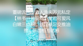 重磅流出，素人渔夫万元私定【林书辞黄豆粉】萝莉可爱风白嫩三点粉，丝足裸足交推油撸，画面相当诱惑