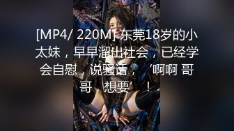 [MP4/ 220M] 东莞18岁的小太妹，早早溜出社会，已经学会自慰，说骚话，‘啊啊 哥哥，想要’！