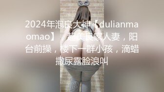 2024年泡良大神【dulianmaomao】，超美良家人妻，阳台前操，楼下一群小孩，滴蜡撒尿露脸浪叫