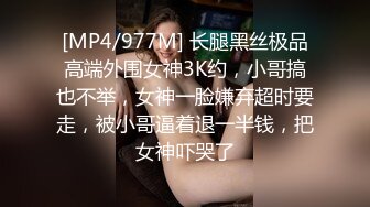 [MP4/977M] 长腿黑丝极品高端外围女神3K约，小哥搞也不举，女神一脸嫌弃超时要走，被小哥逼着退一半钱，把女神吓哭了