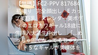 【無碼】FC2-PPV 817684 初撮り♥完全顔出し♥Ｅカップ美巨乳 ♥スレンダー美ボディのエロカワギャル18歳に生挿入大量生中出し♥ 「…めっちゃ固くなってるじゃん♥」ドＳなギャルが美裸体を