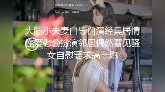 大陆小夫妻自导自演经典居情性爱老公扮演邻居偶然看见骚女自慰要求搞一炮