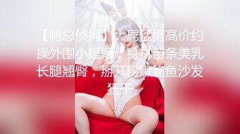 【鸭总侦探】大屌猛男高价约操外围小姐姐，身材苗条美乳长腿翘臀，掰开粉嫩鲍鱼沙发狂干