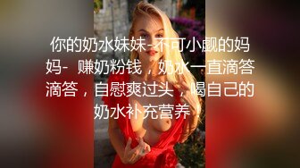 你的奶水妹妹-不可小觑的妈妈-  赚奶粉钱，奶水一直滴答滴答，自慰爽过头，喝自己的奶水补充营养！