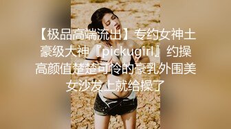 【极品高端流出】专约女神土豪级大神『pickugirl』约操高颜值楚楚可怜的豪乳外围美女沙发上就给操了