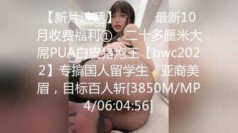 【新片速遞】⚫️⚫️最新10月收费福利①，二十多厘米大屌PUA白皮猪炮王【bwc2022】专搞国人留学生，亚裔美眉，目标百人斩[3850M/MP4/06:04:56]