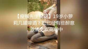 【瘦猴先生探花】19岁小萝莉几罐啤酒下肚已经有些醉意，激情交欢高潮中