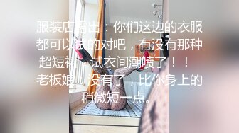 服装店露出：你们这边的衣服都可以试的对吧，有没有那种超短裙，试衣间潮喷了！！  老板娘：没有了，比你身上的稍微短一点。