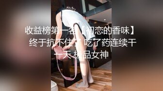 收益榜第一名【初恋的香味】 终于抗不住了 吃了药连续干一天 极品女神