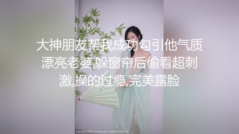 大神朋友帮我成功勾引他气质漂亮老婆,躲窗帘后偷看超刺激,操的过瘾,完美露脸