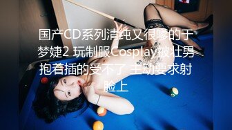 国产CD系列清纯又很嗲的于梦婕2 玩制服Cosplay被壮男抱着插的受不了 主动要求射脸上