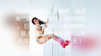 美容院老板娘：我逼痒，快点来艹我，我想要快快我要死啦。 巨乳风情万种、丰腴犹存，谁人不爱，看大哥的开山劈天屌，艹得老板娘飞上天！