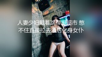 人妻少妇戴着跳弹逛超市 憋不住直接拉去酒店化身女仆