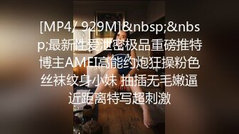 [MP4/ 929M]&nbsp;&nbsp;最新性爱泄密极品重磅推特博主AMEI高能约炮狂操粉色丝袜纹身小妹 抽插无毛嫩逼近距离特写超刺激