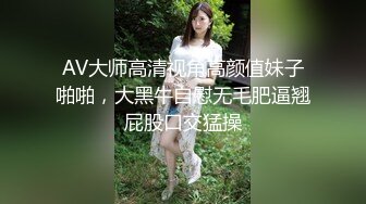 AV大师高清视角高颜值妹子啪啪，大黑牛自慰无毛肥逼翘屁股口交猛操