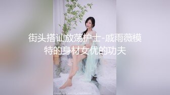 街头搭讪放荡护士-戚雨薇模特的身材女优的功夫