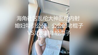 海角社区乱伦大神乱伦内射 媳妇勾引公公，公公的老棍子VS儿媳妇年轻沟子