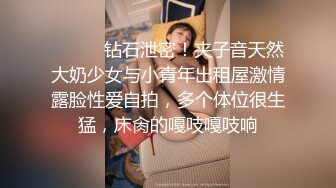 ⚫️⚫️钻石泄密！夹子音天然大奶少女与小青年出租屋激情露脸性爱自拍，多个体位很生猛，床肏的嘎吱嘎吱响