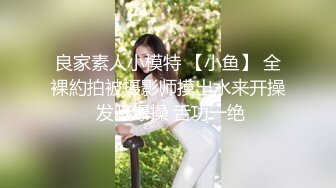 良家素人小模特 【小鱼】 全裸約拍被摄影师摸出水来开操 发骚爆操 舌功一绝