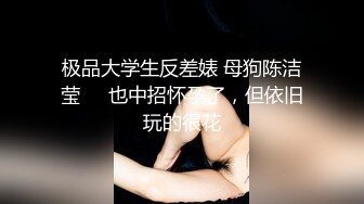 极品大学生反差婊 母狗陈洁莹❤️也中招怀孕了，但依旧玩的很花