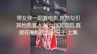 带女伴一起看电影,竟然勾引其他男客人,被女伴发现后,直接在电影院脱光开干 上集