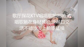 歌厅探花KTV唱唱歌啪啪啪,边唱歌躺在身材揉奶,深喉口交活不错沙发上抽插猛操