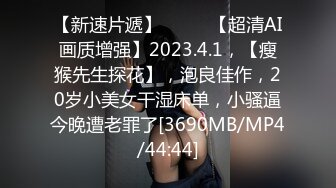 【新速片遞】♈ ♈ ♈【超清AI画质增强】2023.4.1，【瘦猴先生探花】，泡良佳作，20岁小美女干湿床单，小骚逼今晚遭老罪了[3690MB/MP4/44:44]