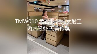 TMW010.孟若羽.清纯女射工内穴服务.天美传媒