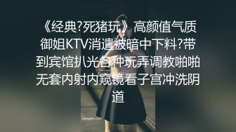 《经典?死猪玩》高颜值气质御姐KTV消遣被暗中下料?带到宾馆扒光各种玩弄调教啪啪无套内射内窥镜看子宫冲洗阴道