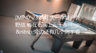 [MP4/ 232M] 大一学妹户外野战 躺在石头上面干&nbsp;&nbsp;旁边还有几个同学看