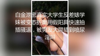 白金泄密真实大学生反差婊学妹被变态折磨用假阳具快速抽插骚逼，被男友大屌插到喷尿淫叫